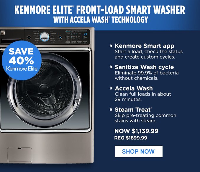 KENMORE ELITE® FRONT-LOAD SMART WASHER WITH ACCELA WASH® TECHNOLOGY | SAVE 40% Kenmore Elite® • Kenmore Smart app - Start a load, check the status and create custom cycles. • Sanitize Wash cycle - Eliminate 99.9% of bacteria without chemicals. • Accela Wash - Clean full loads in about 29 minutes. • Steam Treat® - Skip pre-treating common stains with steam. | NOW $1,139.99 - REG $1899.99 | SHOP NOW