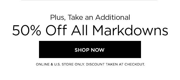 Plus, Take an Additional 50% Off All Markdowns SHOP NOW > ONLINE & U.S. STORE ONLY. DISCOUNT TAKEN AT CHECKOUT.