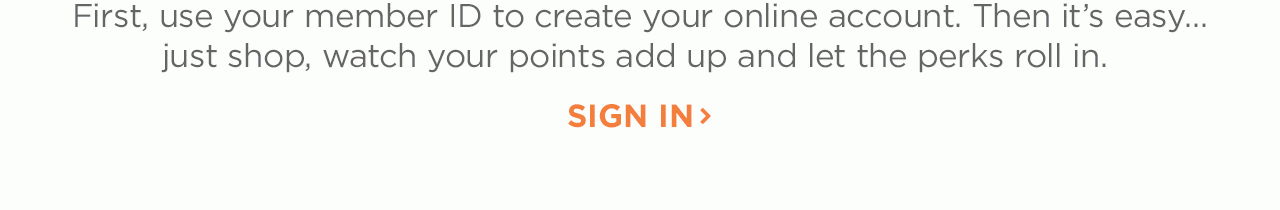 Use your member ID to create your online account. Then it's easy...just shop, watch your points add up and let the perks roll in.