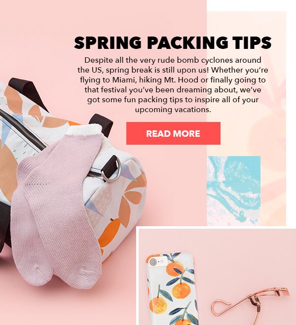  Spring Packing Tips Despite all the very rude bomb cyclones around the US, spring break is still upon us! Whether you’re flying to Miami, hiking Mt. Hood or finally going to that festival you’ve been dreaming about, we’ve got some fun packing tips to inspire all of your upcoming vacations. Read More > 