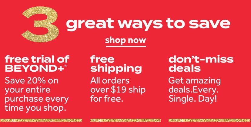 3 great ways to save | shop now | free trial of beyond+ Save 20% on your entire purchase every time you shop | free shipping on all orders over $19 | don't miss deals Get amazing deals. Every. Single. Day!