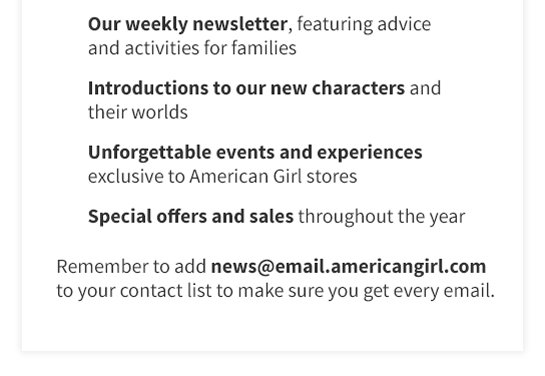 Our weekly newsletter, featuring advice
and activities for families
Introductions to our new characters and
their worlds
Unforgettable events and experiences
exclusive to American Girl stores
Special offers and sales throughout the year
Remember to add news@email.americangirl.com
to your Contact list to make sure you get every email.