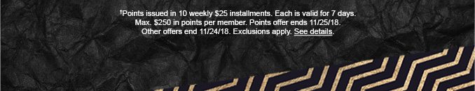 †Points issued in 10 weekly $25 installments. Each is valid for 7 days. Max. $250 in points per member. Points offer ends 11/25/18. Other offers end 11/24/18. Exclusions apply. See details.