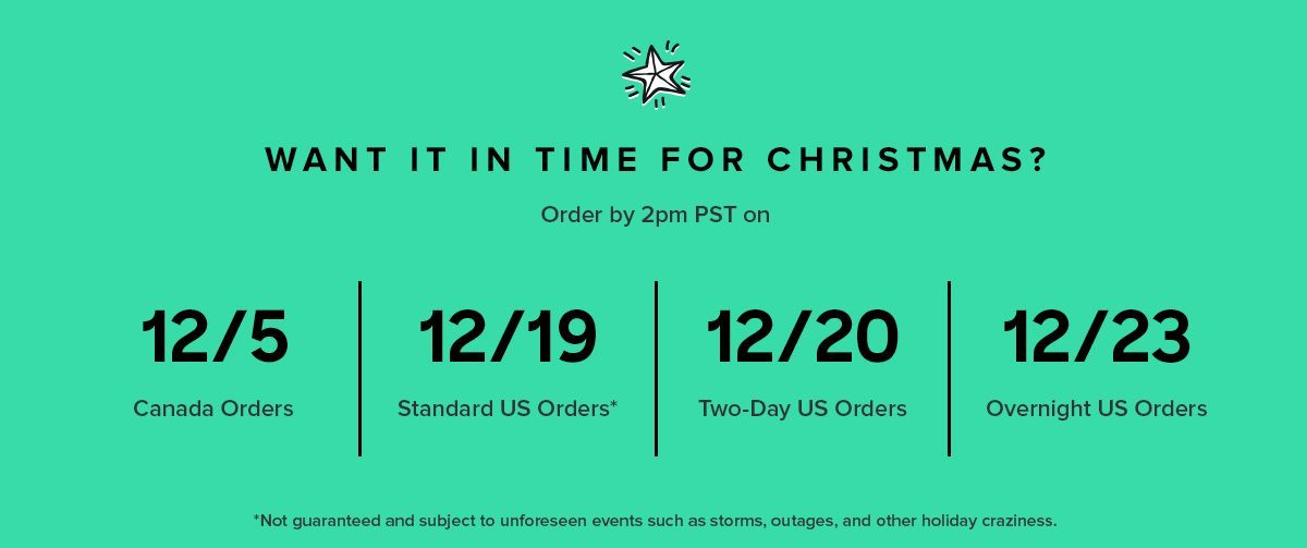 U.S. USPS Standard: 12/19 by 2pm PST to deliver by Christmas Fedex 2Day: 12/20 by 2pm PST to deliver by Christmas Fedex Overnight: 12/23 by 2pm PST to deliver by Christmas Canada 12/5 by 2pm PST to deliver by Christmas