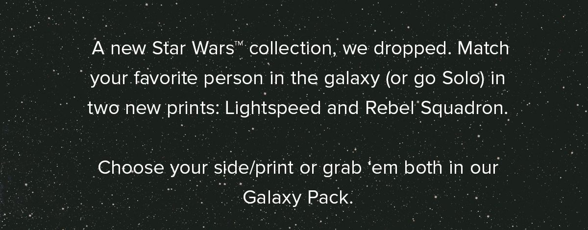 A new Star Wars™ collection, we dropped. Match your favorite person in the galaxy (or go Solo) in two new prints: Lightspeed and Rebel Squadron. Choose your side/print or grab ‘em both in our Galaxy Pack.