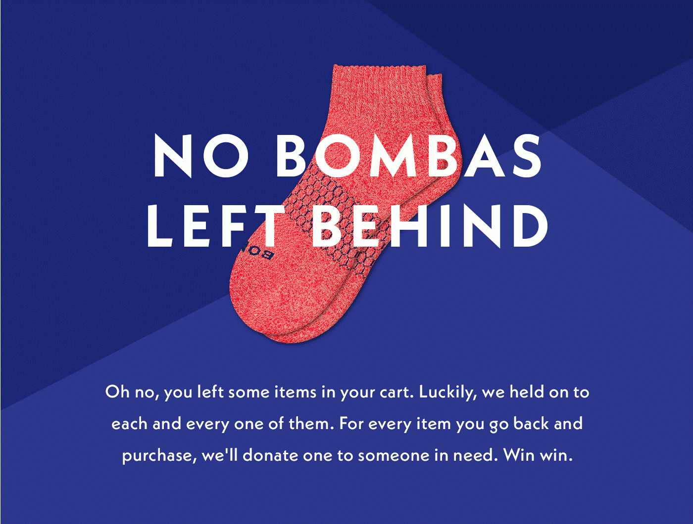 NO BOMBAS LEFT BEHIND | Oh no, you left some items in your cart. Luckily, we held on to each and every one of them. For every item you go back and purchase, we'll donate to someone in need. Win win.