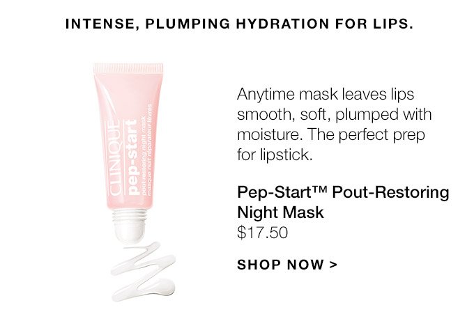 Intense, plumping hydration for lips. Anytime mask leaves lips smooth, soft, plumped with moisture. The perfect prep for lipstick. Pep-Start(TM) Pout-Restoring Night Mask $17.50 SHOP NOW