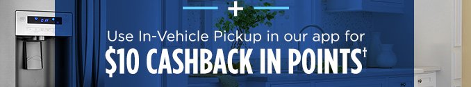 + Use In-Vehicle Pickup in our app for $10 CASHBACK IN POINTS†