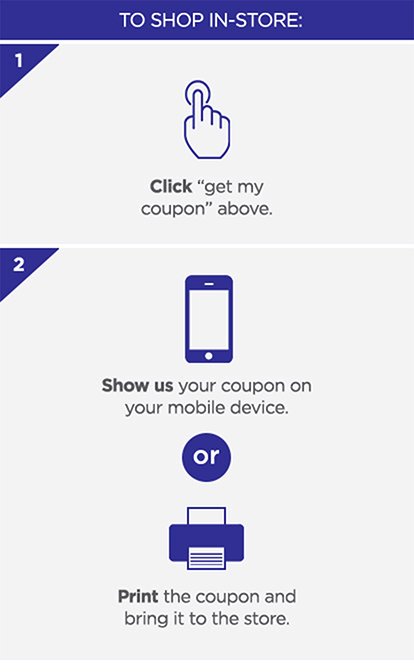 To shop in-store: 1. Click Get my coupon above. 2. Show us your coupon on your mobile device. OR Print your coupon and bring it to the store.