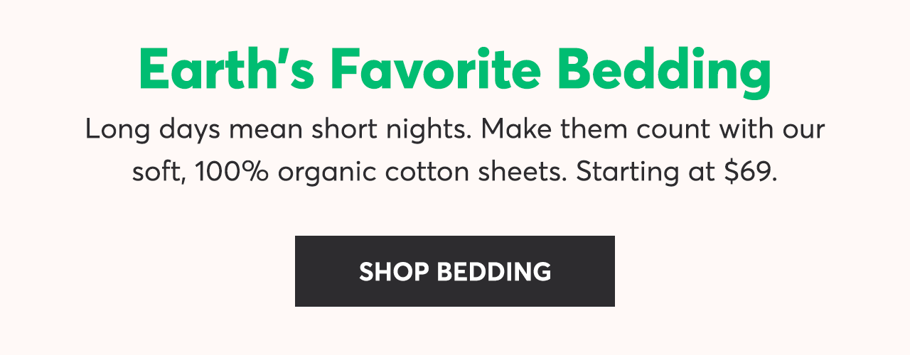 Earth's Favorite Bedding: Long days mean short nights. Make them count with our soft, 100% organic cotton sheets. Starting at $69. Shop Bedding