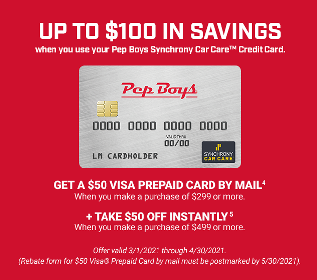 UP TO $100 IN SAVINGS when you use your Pep Boys Synchrony Car Care™ Credit Card. GET A $50 VISA PREPAID CARD BY MAIL (4) when you make a purchase of $299 or more. + TAKE $50 OFF INSTANTLY (5) when you make a purchase of $499 or more. Offer valid 3/1/2021 through 4/30/2021. (Rebate form for $50 Visa® Prepaid Card by mail must be postmarked by 5/30/2021).