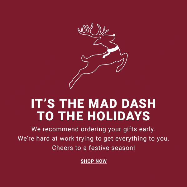 IT'S THE MAD DASH TO THE HOLIDAYS We recommend ordering your gifts early. We're hard at work trying to get everything to you. Cheers to a festive season! SHOP NOW