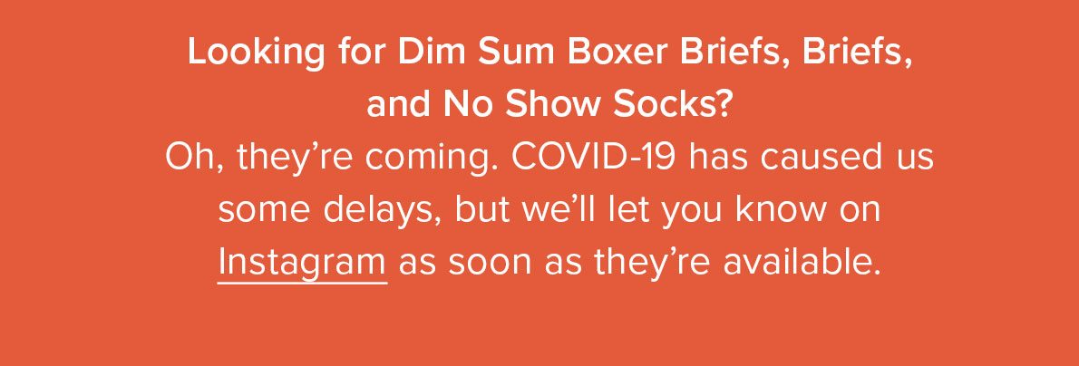 Looking for Dim Sum Boxer Briefs, Briefs, and No Show Socks? Oh, they’re coming. COVID-19 has caused us some delays, but we’ll let you know as soon as they’re available.