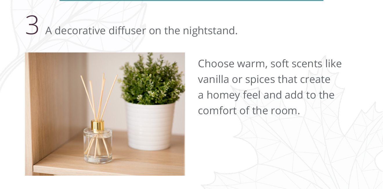3 A decorative diffuser on the nightstand. Choose warm, soft scents like vanilla or spices that create a homey feel and add to the comfort of the room.