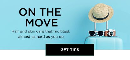 ON THE MOVE - Hair and skin care that multitask almost as hard as you do. - GET TIPS