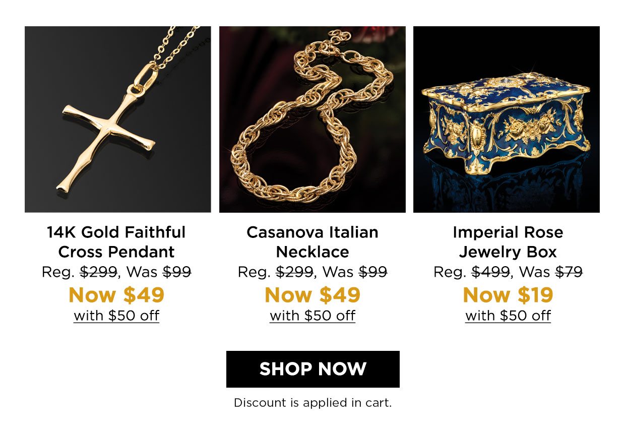 14K Gold Faithful Cross Pendant Reg. $299, Was $99, Now $49 with $50 off. Casanova Italian Necklace Reg. $299, Was $99 Now $49 with $50 off. Imperial Rose Jewelry Box Reg. $499, Was $79, Now $19 with $50 off. Shop Now button. Discount applied in cart.