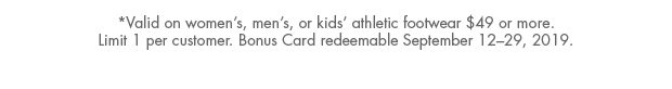 *Valid on women's, men's, or kids' athletic footwear $49 or more. Limit 1 per customer. Bonus Cards redeemable September 12-29, 2019.