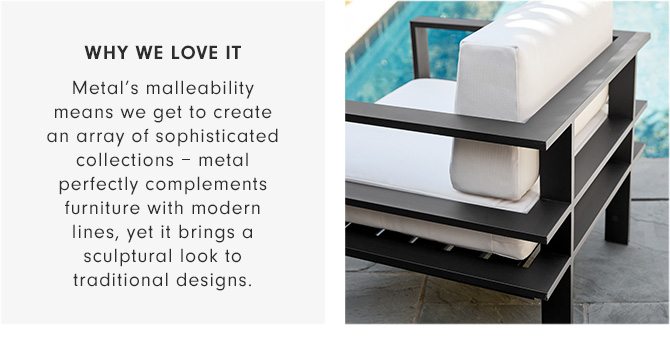 WHY WE LOVE IT - Metal’s malleability means we get to create an array of sophisticated collections – metal perfectly complements furniture with modern lines, yet it brings a sculptural look to traditional designs.