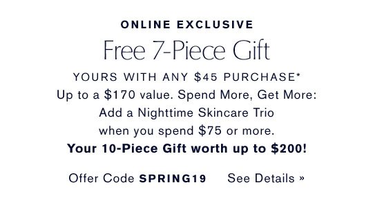 ONLINE EXCLUSIVE | Free 7-Piece Gift, yours with any $45 purchase* - Up to a $170 value. Spend More, Get More: Add a Nighttime Skincare Trio when you spend $75 or more. Your 10-Piece Gift worth up to $200! Offer Code SPRING19 Choose Your Gift
