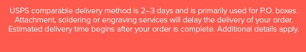 USPS comparable delivery method is 2–3 days and is primarily used for P.O. boxes. Attachment, soldering or engraving services will delay the delivery of your order. Estimated delivery time begins after your order is complete. Additional details apply.