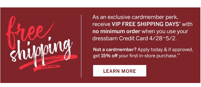 As an exclusive cardmember perk, receive VIP FREE SHIPPING DAYS* with no minimum order when you use your dressbarn credit card 4/28-5/2. Not a cardmember? Apply today and if approved, get 15% off your first in-store purchase.** Learn More