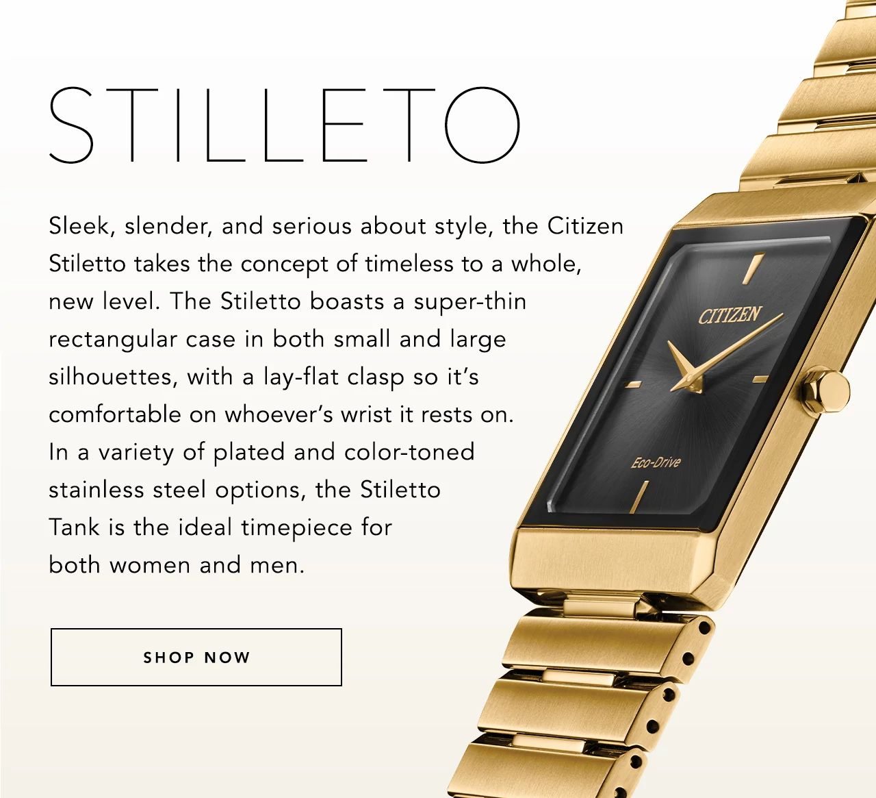 Sleek, slender, and serious about style, the Citizen Stiletto takes the concept of timeless to a whole, new level. The Stiletto boasts a super-thin rectangular case in both small and large silhouettes, with a lay-flat clasp so it’s comfortable on whoever’s wrist it rests on. In a variety of plated and color-toned stainless steel options, the Stiletto Tank is the ideal timepiece for both women and men.