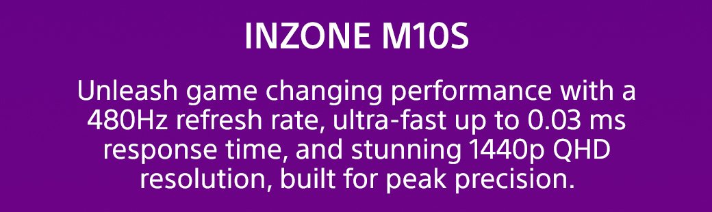 INZONE M10S | Unleash game changing performance with a 480Hz refresh rate, ultra-fast up to 0.03 ms response time, and stunning 1440p QHD resolution, built for peak precision.