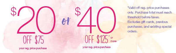 $40 off $125* or more your reg. price purchase or $20 off $75* your reg. price purchase. *Valid off reg. price purchases only. Purchase total must reach threshold before taxes. Excludes gift cards, previous purchases, and existing special orders.