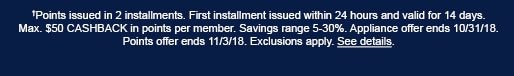 †Points issued in 2 installments. First installment issued within 24 hours and valid for 14 days. Max. $50 CASHBACK in points per member. Savings range 5-30%. Appliance offer ends 10/31/18. Points offer ends 11/3/18. Exclusions apply. See details.