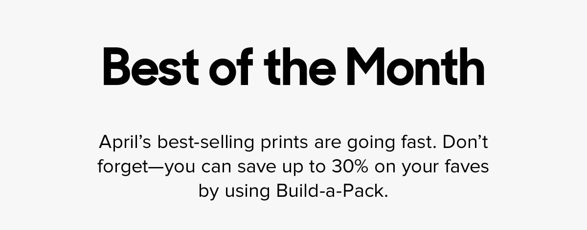 April's best-selling prints are going fast. Don't forget--you can save up to 30% on your faves by using Build-a-Pack.