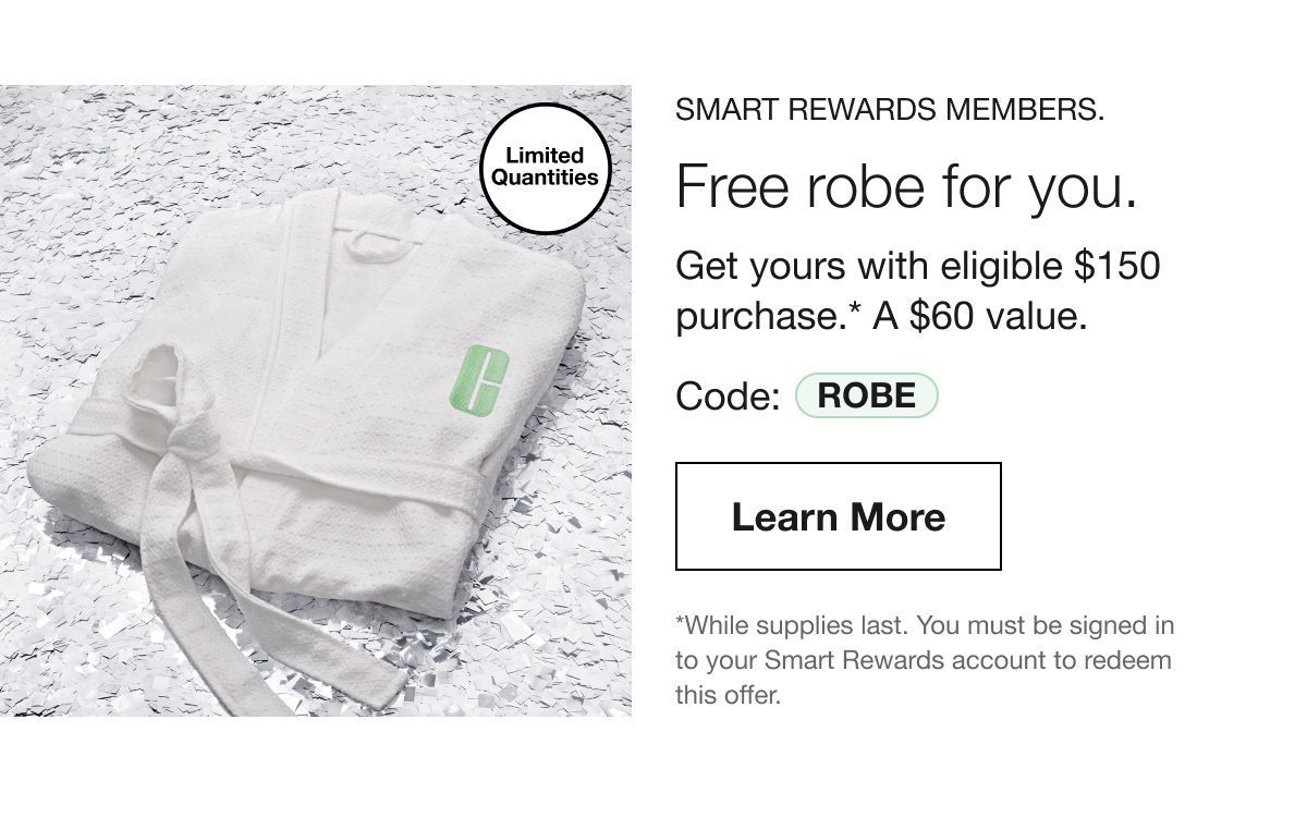 Limited Quantities | SMART REWARDS MEMBERS. Free robe for you. Get yours with eligible $150 purchase.* A $60 value. Code: ROBE | Learn More | *While supplies last. You must be signed in to your Smart Rewards account to redeem this offer.