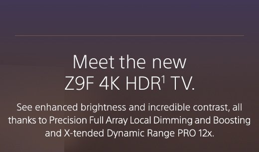 Meet the new Z9F 4K HDR(1) TV. See enhanced brightness and incredible contrast, all thanks to Precision Full Array Local Dimming and Boosting and X-tended Dynamic Range PRO 12x.