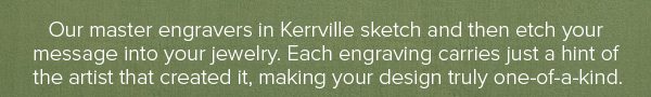 Our master engravers in Kerrville sketch and then etch your message into your jewelry. Each engraving carries just a hint of the artist that created it, making your design truly one-of-a-kind.