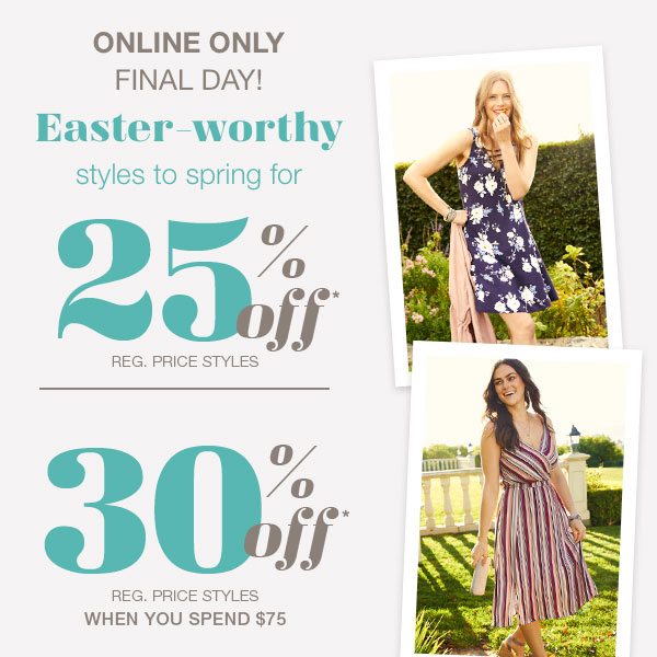 Online only final day! Easter-worthy styles to spring for • 25% off* reg. price styles • 30% off* reg. price styles when you spend $75