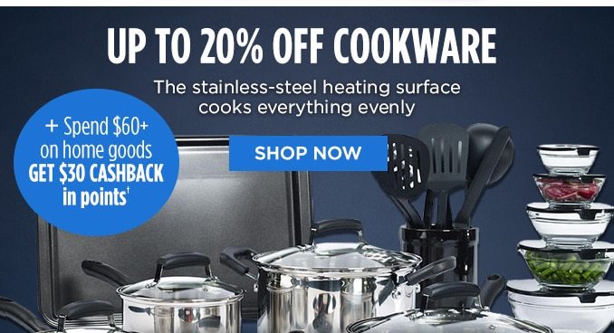 UP TO 20% OFF COOKWARE The stainless-steel heating surface cooks everything evenly + Spend $60+ on home goods GET $30 CASHBACK IN POINTS† | SHOP NOW