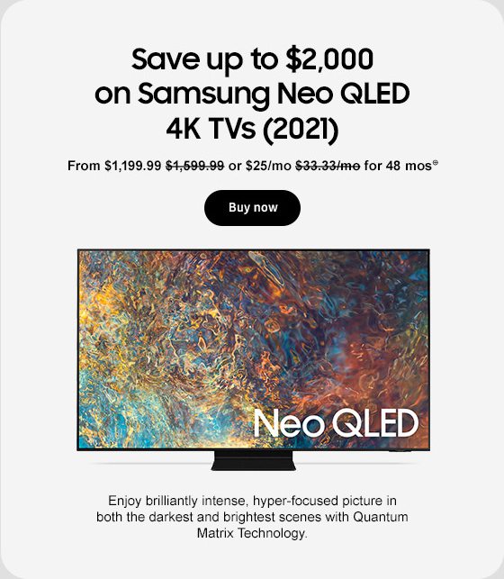 Save up to $2,000 on Samsung Neo QLED 4K TVs (2021) From $1,199.99 $1,599.99 or $25/mo $33.33/mo for 48 mos⊕ Buy now Enjoy brilliantly intense, hyper-focused picture in both the darkest and brightest scenes with Quantum Matrix Technology.