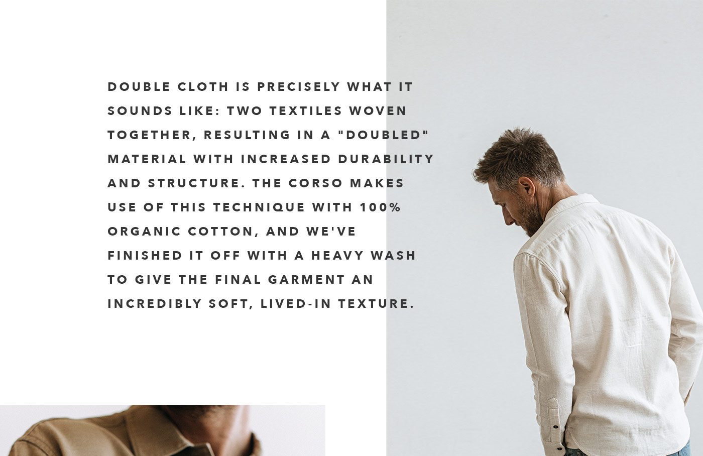 Double cloth is precisely what if sounds like: two textiles woven together, resulting in a "doubled" material with increased durability and structure. The Corso makes use of this technique with 100% organic cotton, and we&squot;ve finished it off with a heavy wash to give the final garment an incredibly soft, lived-in texture.