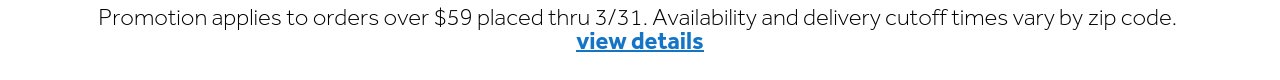 Promotion applies to orders over $59 placed thru 3/31. Availability and delivery cutoff times vary by zip code. | view details