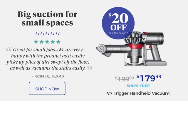 V7 Trigger Handheld Vacuum | Big suction for small spaces | ‘‘Great for small jobs … We are very happy with the product as it easily picks up piles of dirt swept off the floor, as well as vacuums the stairs easily.’’ | - KCINTX, Texas | $179.99 | $20 Off | Valid thru 12/23/17 | ships free | shop now