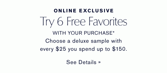ONLINE EXCLUSIVE Try 6 Free Favorites WITH YOUR PURCHASE* Choose a deluxe sample with every $25 you spend up to $150. SEE DETAILS »
