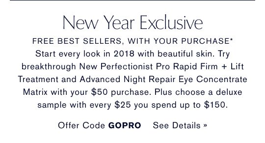 New Year Exclusive FREE BEST SELLERS, WITH YOUR PURCHASE* Start every look in 2018 with beautiful skin. Try breakthrough New Perfectionist Pro Rapid Firm + Lift Treatment and Advanced Night Repair Eye Concentrate Matrix with your $50 purchase. Plus choose a deluxe sample with every $25 you spend up to $150. Offer Code GOPRO SEE DETAILS »