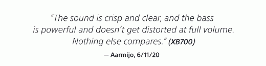 "The shound is crisp and clear, and the bass is powerful and doesn't get distorted at full volume. Nothing else compares." (XB700) — Aarmijo, 6/11/20