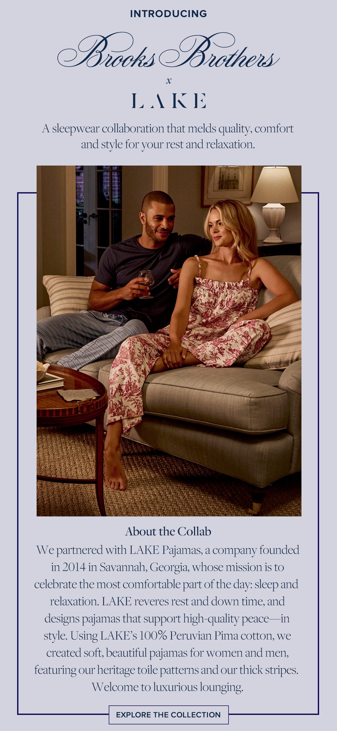 Introducing Brooks Brothers x Lake. A sleepwear collaboration that melds quality, comfort and style for your rest and relaxation. About the Collab. We partnered with Lake Pajamas, a company founded in 2014 in Savannah, Georgia, whose mission is to celebrate the most comfortable part of the day: sleep and relaxation. Lake reveres rest and down time, and designs pajamas that support high-quality peace--in style. Using Lake's 100% Peruvian Pima cotton, we created soft, beautiful pajamas for women and men, featuring our heritage toile patterns and our thick stripes. Welcome to luxurious lounging. Explore the Collection