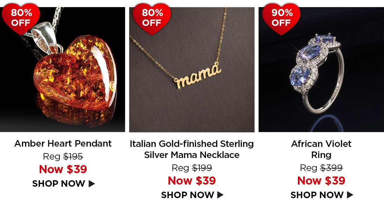 80% off. Amber Heart Pendant Reg $195, Now $39. 80% off. Italian Gold-finished Sterling Silver Mama Necklace Reg $199, Now $39. 90% off. African Violet Ring Reg $399, Now $39