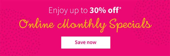 Enjoy up to 30% off* Online Monthly Specials Save now