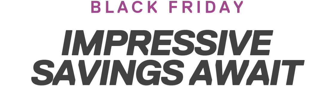 Black Friday | IMPRESSIVE SAVINGS AWAIT