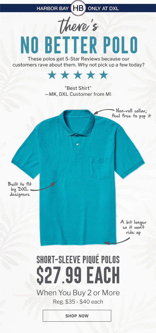 THERE'S NO BETTER POLO | THESE POLOS GET 5-STAR REVIEWS BECAUSE OUR CUSTOMERS RAVE ABOUT THEM. WHY NOT PICK UP A FEW TODAY? | NON-ROLL COLLAR, FEEL FREE TO POP IT | BUILT TO FIT BY DXL DESIGNERS | A BIT LONGER SO IT WON'T RIDE UP | SHORT-SLEEVE PIQUE POLOS | $27.99 EACH WHEN YOU BUY 2 OR MORE | REG. $35 - $40 EACH | SHOP NOW