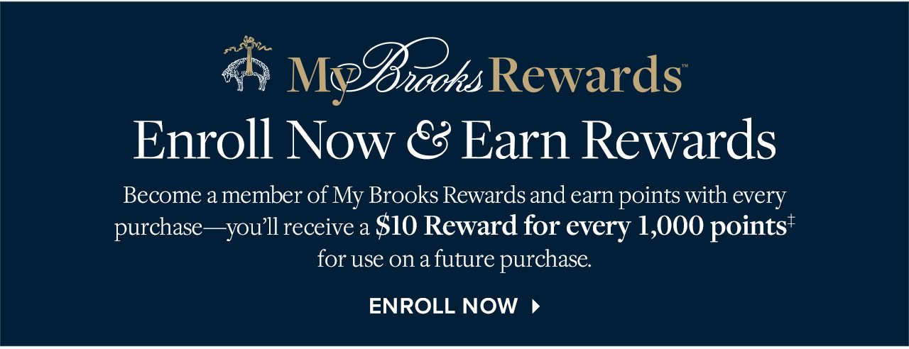 MY BROOKS REWARDS - ENROLL NOW & EARN REWARDS - BECOME A MEMBER OF MY BROOKS REWARDS AND EARN POINTS WITH EVERY PURCHASE — YOU’LL RECEIVE A $10 REWARD FOR EVERY 1,000 POINTS‡FOR USE ON A FUTURE PURCHASE - ENROLL NOW