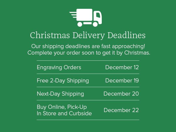 Christmas Delivery Deadlines - Our shipping deadlines are fast approaching! Complete your order soon to get it by Christmas. Engraving Orders December 12 - Free 2-Day Shipping December 19 - Next-Day Shipping December 20 - Buy Online, Pick-Up In Store and Curbside December 22