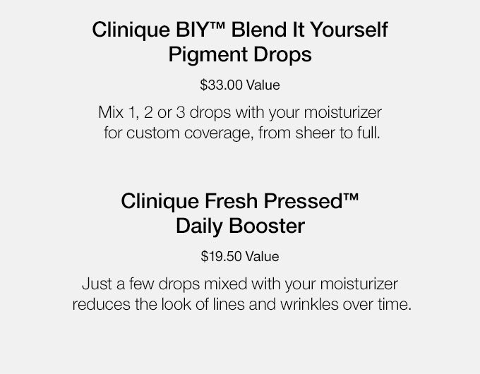 Clinique BIY(TM) Blend It Yourself Pigment Drops $33.00 Value Mix 1, 2 or 3 drops with your moisturizer for custom coverage, from sheer to full. Clinique Fresh Pressed(TM) Daily Booster $19.50 Value Just a few drops mixed with your moisturizer reduces the look of lines and wrinkles over time.